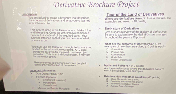 Derivative Brochure Project
Description Tour of the Land of Derivatives
You are asked to create a brochure that describes Where are derivatives found? Use a few real life
the concept of derivatives and what you've learned examples and uses. (10 points)
about them so far.
This is to be done in the form of a tour. Make it fun The History of Derivatives
Give a short overview of the history of derivatives.
and interesting. Come up with creative names but Be sure to explain how the definition has changed
be sure to include all of the required parts. Your throughout the years. (10 points)
rubric is attached so that you can be sure of what
you are to do.
What are the customs of derivatives? Give
You must use the format on the right but you are not examples of how they are solved (10 points each)
limited to the information requested. A 10 point [ Product Rule □ Power Rule
bonus will be given for the most creative project * Quotient Rule
submitted. This is an individual project. It may not □ Chain Rule
be done with others.
Implicit Differentiation
Remember you are trying to convince people to Myths and Folklore? (40 points)
come and visit the land of derivatives. Are there really cases where the derivative doesn't
Important Information exist? Be specific. Give examples
Due Date: Friday 11/1 Relationships with other countries (40 points)
Format Options: □ Slope (Be sure to use graphs)
□ Continuity (Be sure to use graphs)
Brochure(3 Columns) [ Instantaneous Rate of Change
PowerPoint
Posterboard [ Average Rate of Change
Maximum Points Possible 150