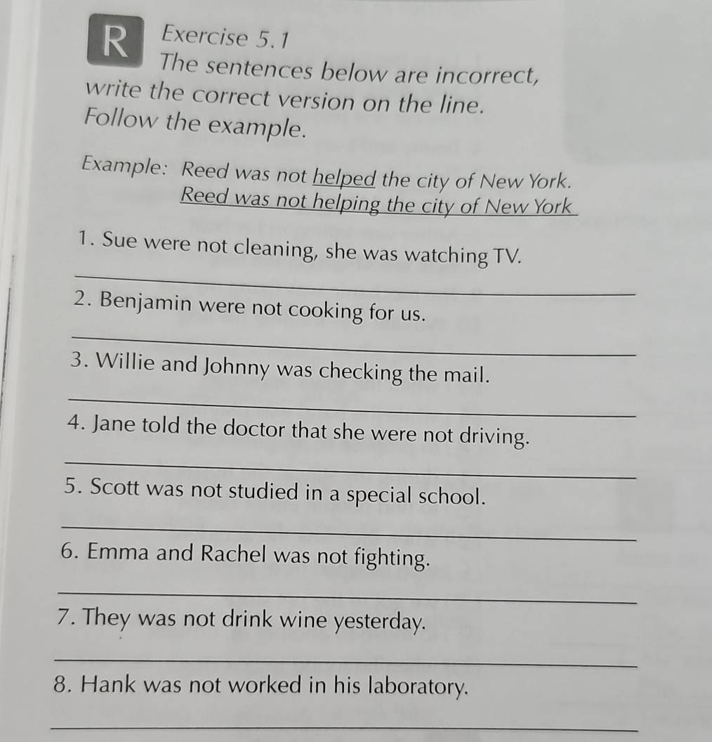 The sentences below are incorrect, 
write the correct version on the line. 
Follow the example. 
Example: Reed was not helped the city of New York. 
Reed was not helping the city of New York 
_ 
1. Sue were not cleaning, she was watching TV. 
2. Benjamin were not cooking for us. 
_ 
3. Willie and Johnny was checking the mail. 
_ 
4. Jane told the doctor that she were not driving. 
_ 
5. Scott was not studied in a special school. 
_ 
6. Emma and Rachel was not fighting. 
_ 
7. They was not drink wine yesterday. 
_ 
8. Hank was not worked in his laboratory. 
_