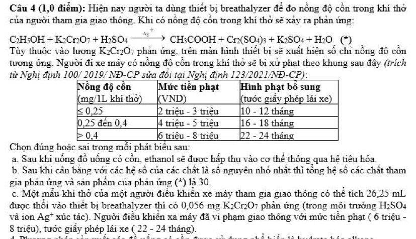 (1,0 điểm): Hiện nay người ta dùng thiết bị breathalyzer để đo nồng độ cồn trong khí thờ
của người tham gia giao thông. Khi có nồng độ cồn trong khí thở sẽ xảy ra phản ứng:
C_2H_5OH+K_2Cr_2O_7+H_2SO_4xrightarrow Delta g^+CH_3COOH+Cr_2(SO_4)_3+K_2SO_4+H_2O (^+
Tùy thuộc vào lượng K_2Cr_2O 7 phản ứng, trên màn hình thiết bị sẽ xuất hiện số chỉ nồng độ cồn
tương ứng. Người đi xe máy có nồng độ cổn trong khí thở sẽ bị xử phạt theo khung sau đây (trích
từ Nghị định 100/ 2019/ NĐ-CP sửa đổi tại Nghị định 123/2021/NĐ-CP):
Chọn đúng hoặc sai trong mỗi phát biểu sau:
a. Sau khi uống đồ uống có cổn, ethanol sẽ được hấp thụ vào cơ thể thông qua hệ tiêu hóa.
b. Sau khi cân bằng với các hệ số của các chất là số nguyên nhỏ nhất thì tổng hệ số các chất tham
gia phản ứng và sản phầm của phản ứng (*) là 30.
c. Một mẫu khí thở của một người điều khiển xe máy tham gia giao thông có thể tích 26,25 mL
được thối vào thiết bị breathalyzer thì có 0,056mg K_2Cr_2O_7 phản ứng (trong môi trường H_2SO_4
và ion Ag^+ xúc tác). Người điều khiển xa máy đã vi phạm giao thông với mức tiền phạt ( 6 triệu -
8 triệu), tước giấy phép lái xe (22-24 tháng).