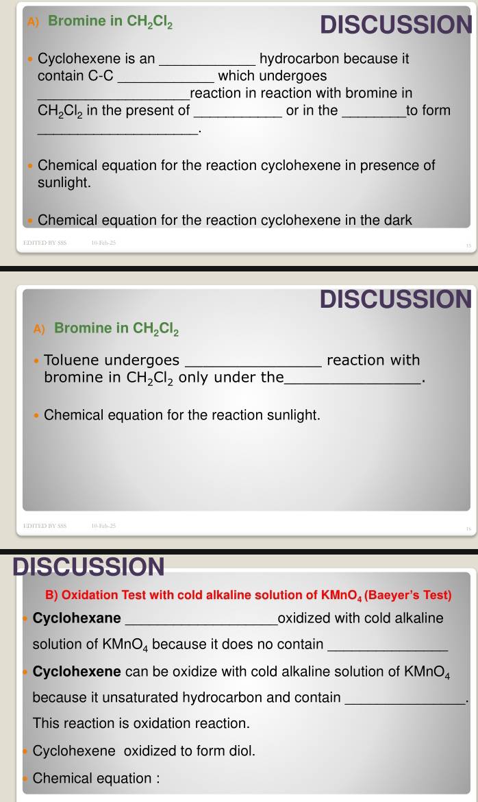 Bromine in CH_2Cl_2 DISCUSSION 
Cyclohexene is an _hydrocarbon because it 
contain C-C _ which undergoes 
_reaction in reaction with bromine in
CH_2Cl_2 in the present of _or in the _to form 
_ 
Chemical equation for the reaction cyclohexene in presence of 
sunlight. 
Chemical equation for the reaction cyclohexene in the dark 
EDITED BY SSS 
DISCUSSION 
A) Bromine in CH_2Cl_2
Toluene undergoes _reaction with 
bromine in CH_2Cl_2 only under the_ . 
Chemical equation for the reaction sunlight. 
EDTTED BY SSS 
DISCUSSION 
B) Oxidation Test with cold alkaline solution of KMr O_4 (Baeyer's Test) 
Cyclohexane _oxidized with cold alkaline 
solution of KMn O_4 because it does no contain_ 
Cyclohexene can be oxidize with cold alkaline solution of KMnO
because it unsaturated hydrocarbon and contain_ 
_. 
This reaction is oxidation reaction. 
Cyclohexene oxidized to form diol. 
Chemical equation :