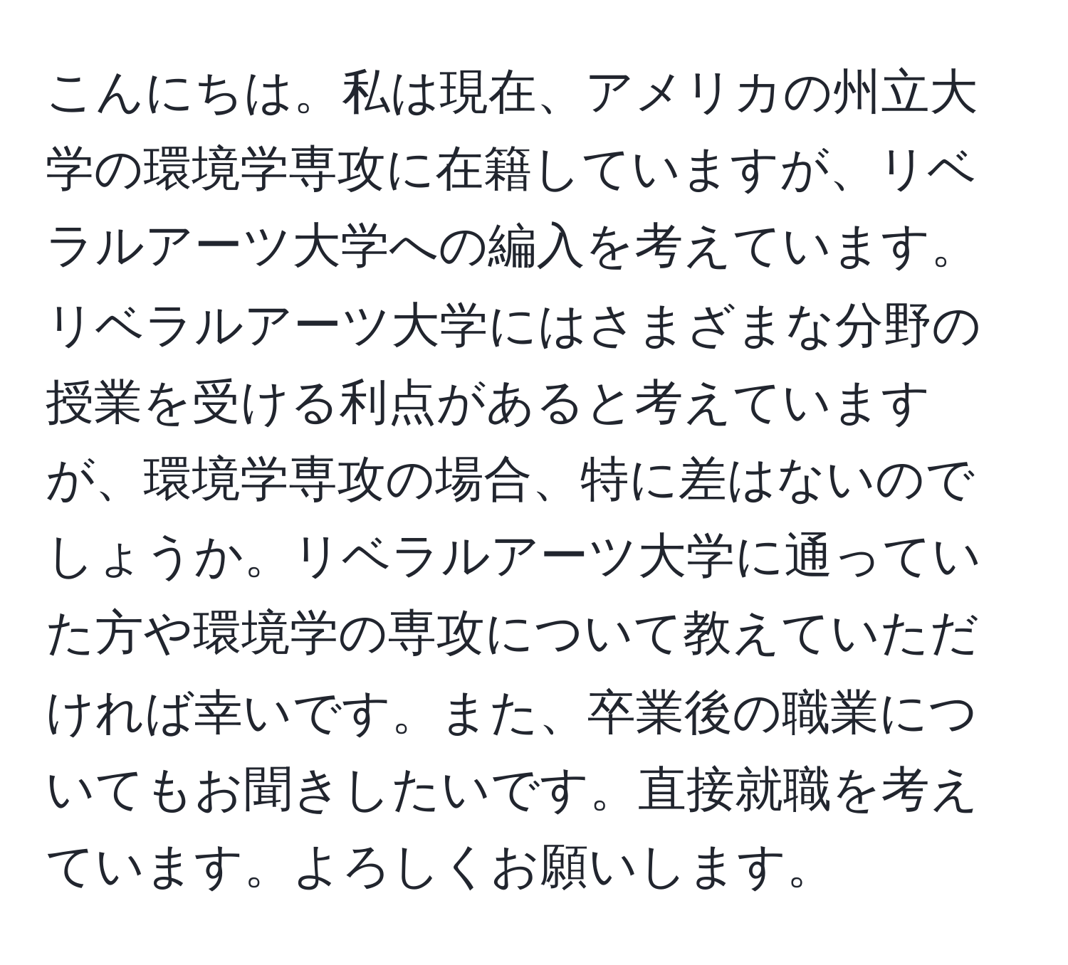 こんにちは。私は現在、アメリカの州立大学の環境学専攻に在籍していますが、リベラルアーツ大学への編入を考えています。リベラルアーツ大学にはさまざまな分野の授業を受ける利点があると考えていますが、環境学専攻の場合、特に差はないのでしょうか。リベラルアーツ大学に通っていた方や環境学の専攻について教えていただければ幸いです。また、卒業後の職業についてもお聞きしたいです。直接就職を考えています。よろしくお願いします。