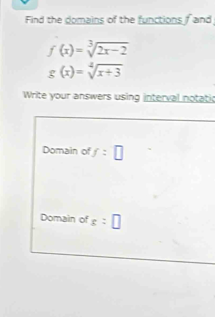 Find the domains of the functions and
f(x)=sqrt[3](2x-2)
g(x)=sqrt[2](x+3)
Write your answers using interval notatic 
Domain of f=□
Domain of g:□