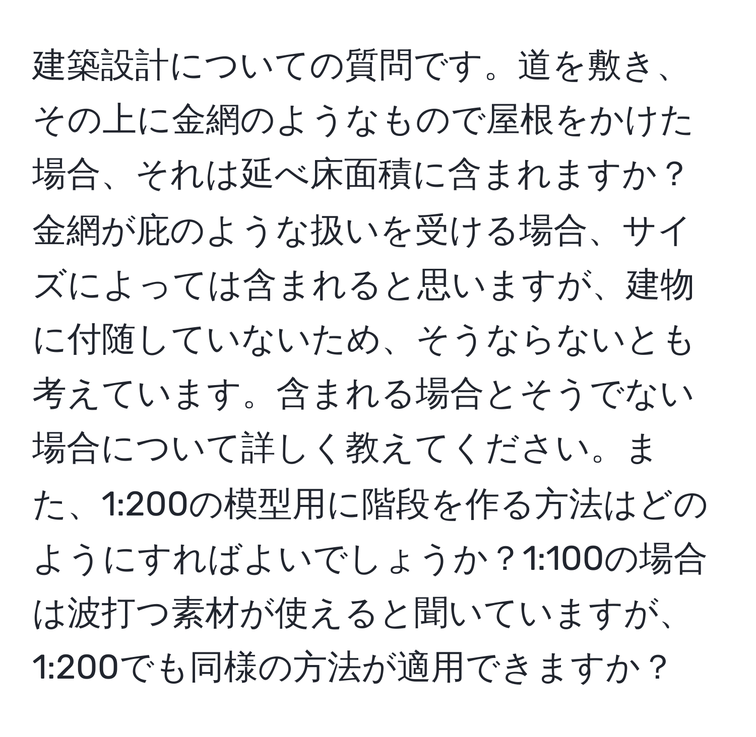 建築設計についての質問です。道を敷き、その上に金網のようなもので屋根をかけた場合、それは延べ床面積に含まれますか？金網が庇のような扱いを受ける場合、サイズによっては含まれると思いますが、建物に付随していないため、そうならないとも考えています。含まれる場合とそうでない場合について詳しく教えてください。また、1:200の模型用に階段を作る方法はどのようにすればよいでしょうか？1:100の場合は波打つ素材が使えると聞いていますが、1:200でも同様の方法が適用できますか？