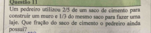 Um pedreiro utilizou 2/5 de um saço de cimento para 
construir um muro e 1/3 do mesmo saco para fazer uma 
laje. Que fração do saco de cimento o pedreiro ainda 
possui?