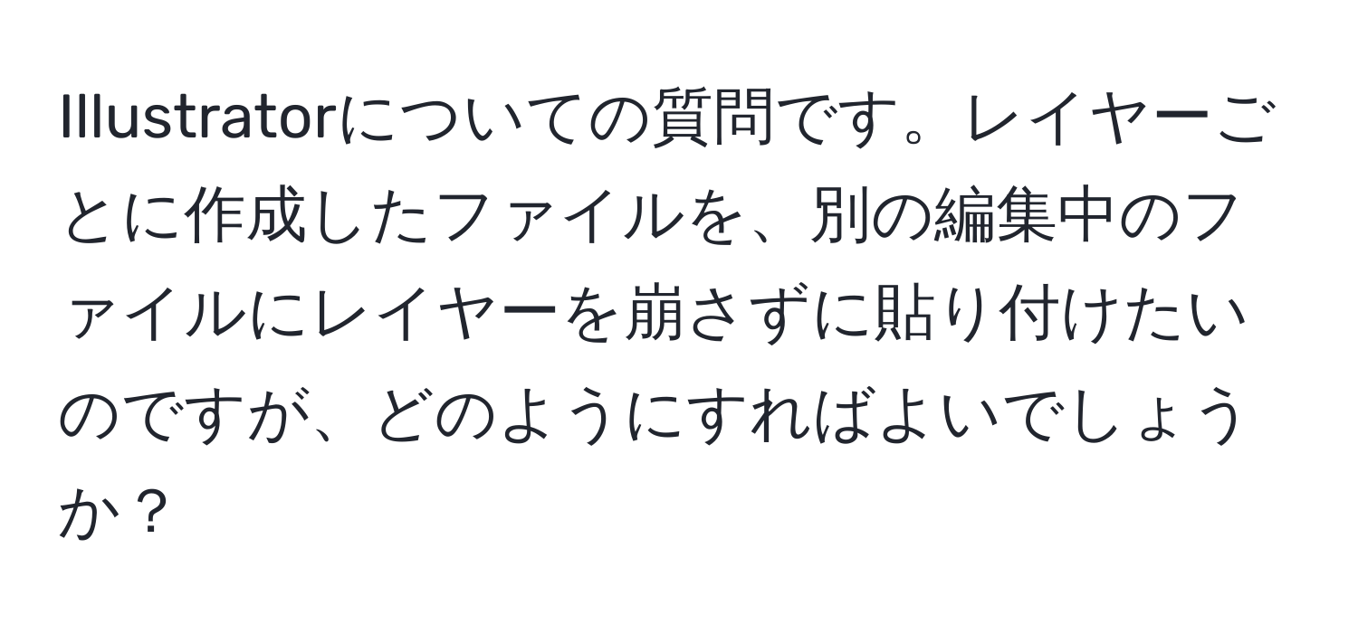 Illustratorについての質問です。レイヤーごとに作成したファイルを、別の編集中のファイルにレイヤーを崩さずに貼り付けたいのですが、どのようにすればよいでしょうか？