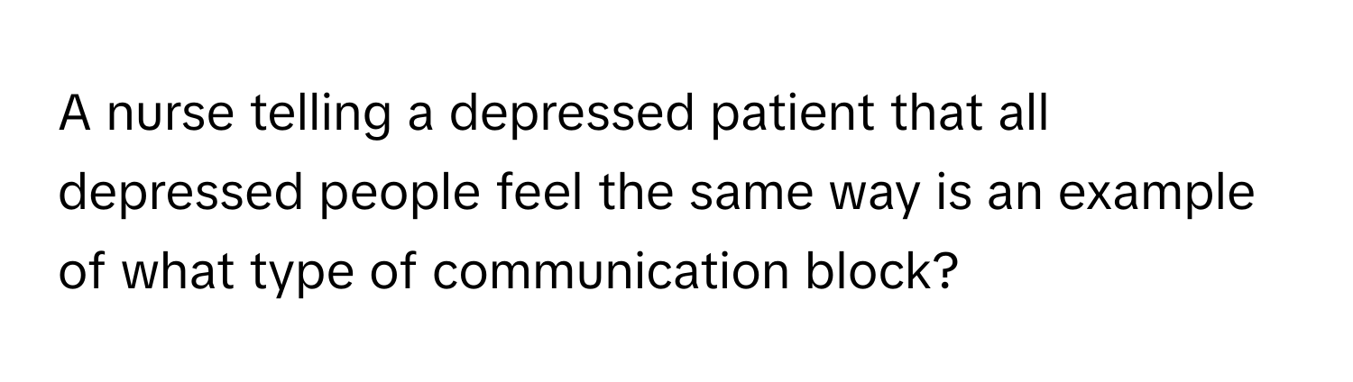 A nurse telling a depressed patient that all depressed people feel the same way is an example of what type of communication block?