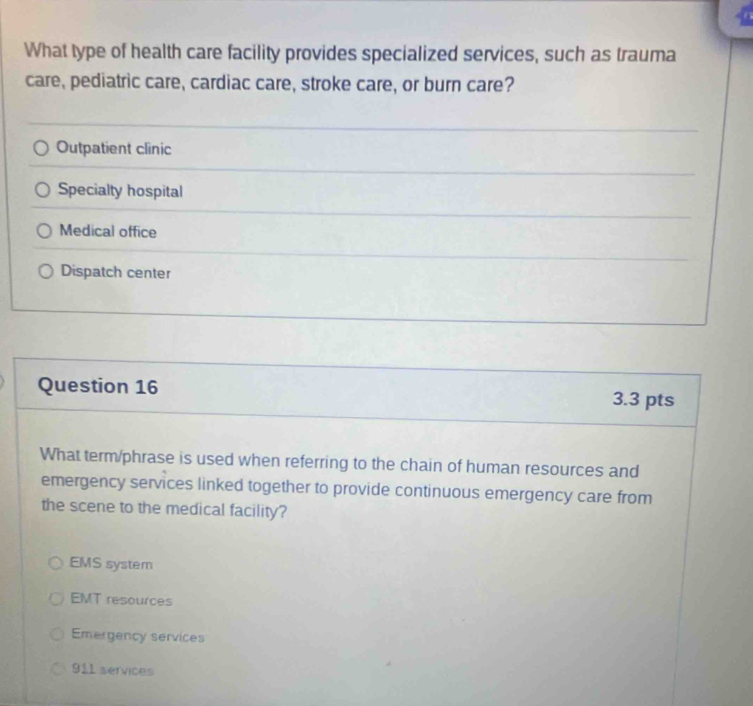 What type of health care facility provides specialized services, such as trauma
care, pediatric care, cardiac care, stroke care, or burn care?
Outpatient clinic
Specialty hospital
Medical office
Dispatch center
Question 16 3.3 pts
What term/phrase is used when referring to the chain of human resources and
emergency services linked together to provide continuous emergency care from
the scene to the medical facility?
EMS system
EMT resources
Emergency services
911 services