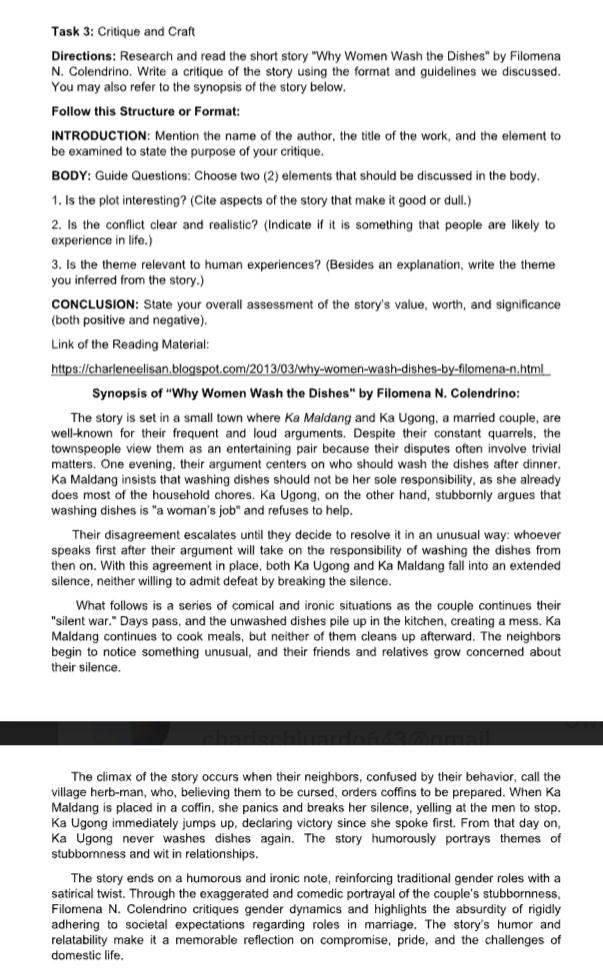 Task 3: Critique and Craft
Directions: Research and read the short story ''Why Women Wash the Dishes' by Filomena
N. Colendrino. Write a critique of the story using the format and guidelines we discussed.
You may also refer to the synopsis of the story below.
Follow this Structure or Format:
INTRODUCTION: Mention the name of the author, the title of the work, and the element to
be examined to state the purpose of your critique.
BODY: Guide Questions: Choose two (2) elements that should be discussed in the body.
1. Is the plot interesting? (Cite aspects of the story that make it good or dull.)
2. Is the conflict clear and realistic? (Indicate if it is something that people are likely to
experience in life.)
3. Is the theme relevant to human experiences? (Besides an explanation, write the theme
you inferred from the story.)
CONCLUSION: State your overall assessment of the story's value, worth, and significance
(both positive and negative).
Link of the Reading Material:
https://charleneelisan.blogspot.com/2013/03/why-women-wash-dishes-by-filomena-n.html
Synopsis of “Why Women Wash the Dishes” by Filomena N. Colendrino:
The story is set in a small town where Ka Maldang and Ka Ugong, a married couple, are
well-known for their frequent and loud arguments. Despite their constant quarrels, the
townspeople view them as an entertaining pair because their disputes often involve trivial
matters. One evening, their argument centers on who should wash the dishes after dinner.
Ka Maldang insists that washing dishes should not be her sole responsibility, as she already
does most of the household chores. Ka Ugong, on the other hand, stubbornly argues that
washing dishes is "a woman's job" and refuses to help.
Their disagreement escalates until they decide to resolve it in an unusual way: whoever
speaks first after their argument will take on the responsibility of washing the dishes from
then on. With this agreement in place, both Ka Ugong and Ka Maldang fall into an extended
silence, neither willing to admit defeat by breaking the silence.
What follows is a series of comical and ironic situations as the couple continues their
"silent war." Days pass, and the unwashed dishes pile up in the kitchen, creating a mess. Ka
Maldang continues to cook meals, but neither of them cleans up afterward. The neighbors
begin to notice something unusual, and their friends and relatives grow concerned about
their silence.
The climax of the story occurs when their neighbors, confused by their behavior, call the
village herb-man, who, believing them to be cursed, orders coffins to be prepared. When Ka
Maldang is placed in a coffin, she panics and breaks her silence, yelling at the men to stop.
Ka Ugong immediately jumps up, declaring victory since she spoke first. From that day on,
Ka Ugong never washes dishes again. The story humorously portrays themes of
stubborness and wit in relationships.
The story ends on a humorous and ironic note, reinforcing traditional gender roles with a
satirical twist. Through the exaggerated and comedic portrayal of the couple's stubbornness,
Filomena N. Colendrino critiques gender dynamics and highlights the absurdity of rigidly
adhering to societal expectations regarding roles in marriage. The story's humor and
relatability make it a memorable reflection on compromise, pride, and the challenges of
domestic life.