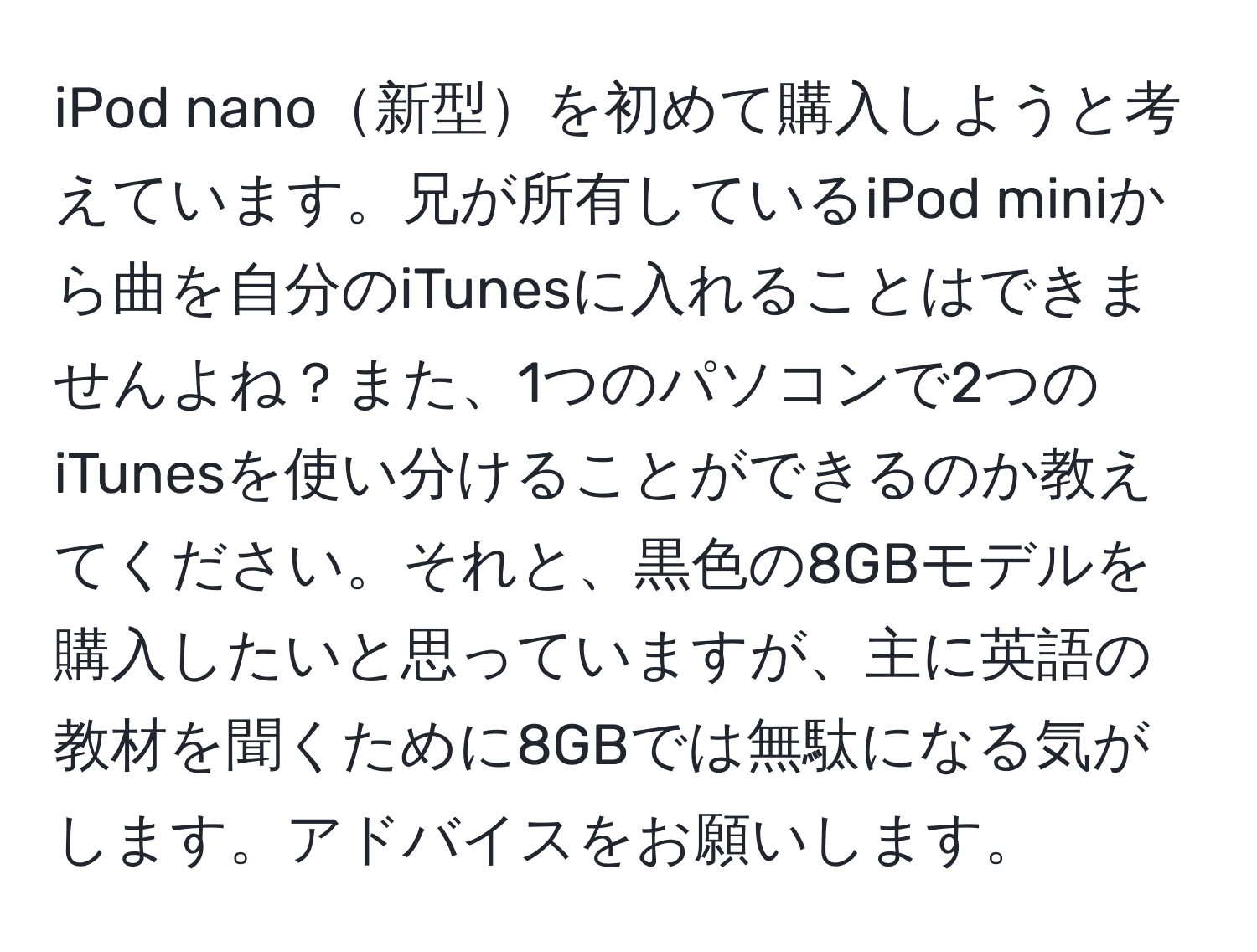 iPod nano新型を初めて購入しようと考えています。兄が所有しているiPod miniから曲を自分のiTunesに入れることはできませんよね？また、1つのパソコンで2つのiTunesを使い分けることができるのか教えてください。それと、黒色の8GBモデルを購入したいと思っていますが、主に英語の教材を聞くために8GBでは無駄になる気がします。アドバイスをお願いします。