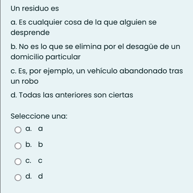 Un residuo es
a. Es cualquier cosa de la que alguien se
desprende
b. No es lo que se elimina por el desagüe de un
domicilio particular
c. Es, por ejemplo, un vehículo abandonado tras
un robo
d. Todas las anteriores son ciertas
Seleccione una:
a. a
b. b
C. C
d. d