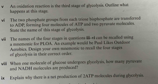 vì An oxidation reaction is the third stage of glycolysis. Outline what 
happens at this stage. 
vi The two phosphate groups from each triose bisphosphate are transferred 
to ADP, forming four molecules of ATP and two pyruvate molecules. 
State the name of this stage of glycolysis. 
vii The names of the four stages in questions iii--vi can be recalled using 
a mnemonic for PLOA. An example would be Paul Likes Outdoor 
Aerobics. Design your own mnemonic to recall the four stages 
of glycolysis in their correct order. 
viii When one molecule of glucose undergoes glycolysis, how many pyruvate 
and NADH molecules are produced? 
ix Explain why there is a net production of 2ATP molecules during glycolysis.