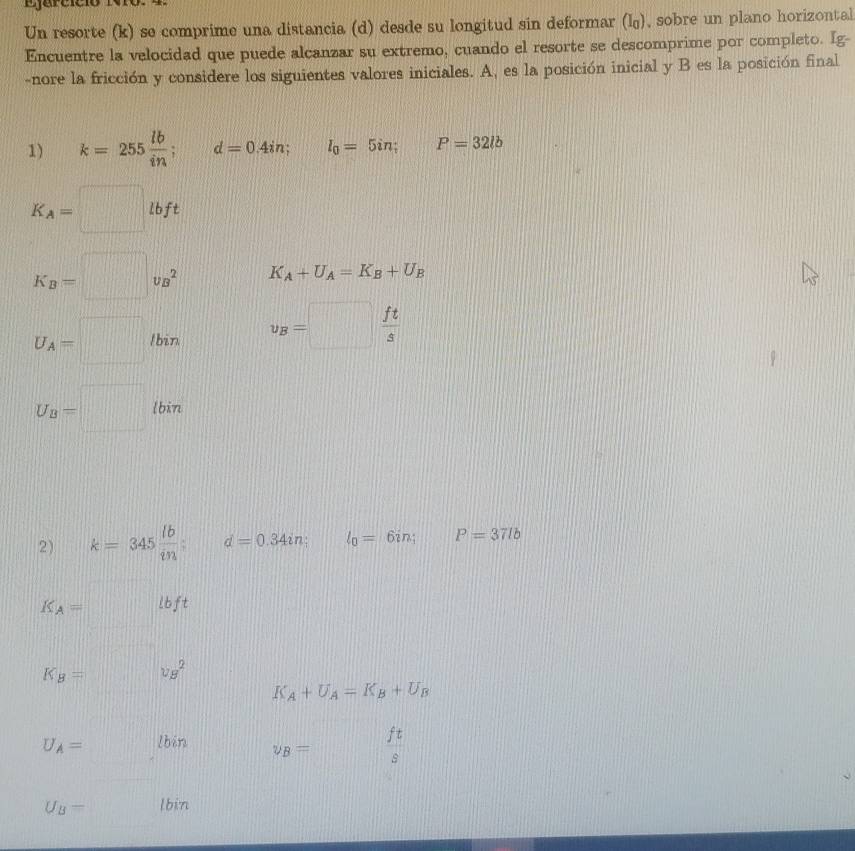 Un resorte (k) se comprime una distancia (d) desde su longitud sin deformar (I_0) , sobre un plano horizontal 
Encuentre la velocidad que puede alcanzar su extremo, cuando el resorte se descomprime por completo. Ig- 
-nore la fricción y considere los siguientes valores iniciales. A, es la posición inicial y B es la posición final 
1) k=255 lb/in . d=0.4in; l_0=5in; P=32lb
K_A=□ lbft
K_B=□ v_B^(2 K_A)+U_A=K_B+U_B
U_A=□ /bin v_B=□  ft/s 
U_B=□ lbin 104
2) k=345 lb/in  : d=0.34in; l_0=6in; P=37lb
K_A=□ lbft
K_B=□ v_B^(2 K_A)+U_A=K_B+U_B
U_A=□ lb in
y_B= ft/s 
U_B= lbi 7