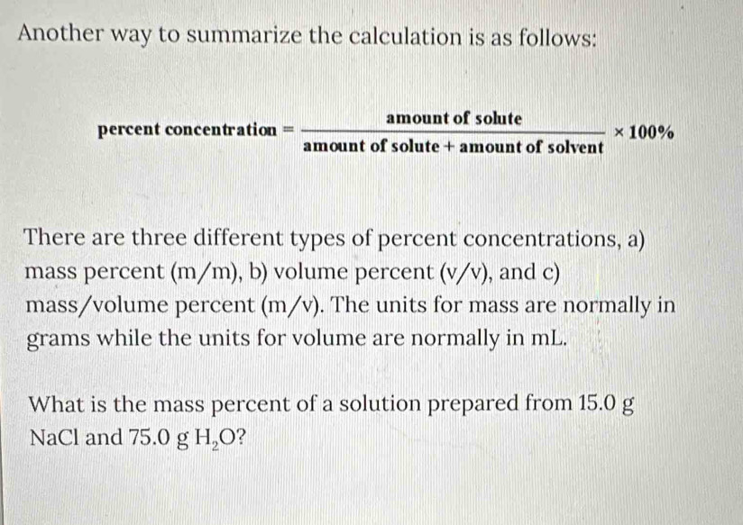 Another way to summarize the calculation is as follows: 
percent concentration = amountofsolute/amountofsolute+amountofsolvent * 100%
There are three different types of percent concentrations, a) 
mass percent (m/m), b) volume percent (v/v), and c) 
mass/volume percent (m/v). The units for mass are normally in
grams while the units for volume are normally in mL. 
What is the mass percent of a solution prepared from 15.0 g
NaCl and 75.0 g H_2O ?