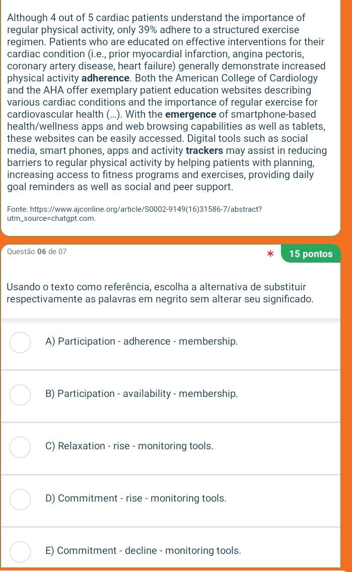 Although 4 out of 5 cardiac patients understand the importance of
regular physical activity, only 39% adhere to a structured exercise
regimen. Patients who are educated on effective interventions for their
cardiac condition (i.e., prior myocardial infarction, angina pectoris,
coronary artery disease, heart failure) generally demonstrate increased
physical activity adherence. Both the American College of Cardiology
and the AHA offer exemplary patient education websites describing
various cardiac conditions and the importance of regular exercise for
cardiovascular health (...). With the emergence of smartphone-based
health/wellness apps and web browsing capabilities as well as tablets,
these websites can be easily accessed. Digital tools such as social
media, smart phones, apps and activity trackers may assist in reducing
barriers to regular physical activity by helping patients with planning,
increasing access to fitness programs and exercises, providing daily
goal reminders as well as social and peer support.
Fonte: https://www.ajconline.org/article/S0002-9149(16)31586-7/abstract?
utm_source=chatgpt.com.
Questão 06 de 07 15 pontos
Usando o texto como referência, escolha a alternativa de substituir
respectivamente as palavras em negrito sem alterar seu significado.
A) Participation - adherence - membership.
B) Participation - availability - membership.
C) Relaxation - rise - monitoring tools.
D) Commitment - rise - monitoring tools.
E) Commitment - decline - monitoring tools.