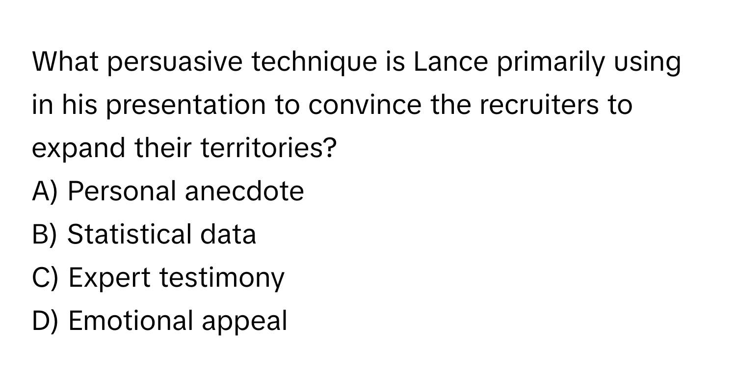 What persuasive technique is Lance primarily using in his presentation to convince the recruiters to expand their territories?

A) Personal anecdote 
B) Statistical data 
C) Expert testimony 
D) Emotional appeal