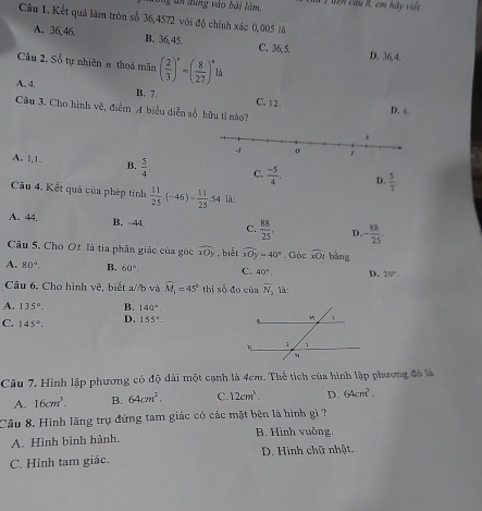 bng un đứng vào bài làm, T tên cầu 8, em hãy việt
Câu 1. Kết quả làm tròn số 36,4572 với độ chính xác 0,005 là
A. 36, 46, B. 36,45. C. 36,5.
Câu 2. Số tự nhiên # thoả mãn ( 2/3 )^n=( 8/27 )^4li
D. 36,4
A. 4, B. 7. C.12. D. 6.
Câu 3. Cho hình vẽ, điểm A biểu diễn số hữu tỉ nào?
A. l,1. B.  5/4 , C.  (-5)/4 . D.  5/7 .
Câu 4, Kết quả của phép tính  11/25 · (-46)= 11/25 -54 là:
A. 44. B. 44. C.  88/25 . D. - 88/25 .
Câu 5. Cho Of là tia phân giác của góc overline xOy , biết widehat xOy=40°. Gòc overline xOI bǎng
A. 80°. B. 60°. C. 40°. D. 20°.
Câu 6, Cho hình voverline C 5, biết a//b và widehat M_1=45° thì số đo của overline N_2 là:
A. 135°. B. 140°.
C. 145°. D. 155°,
Câu 7. Hình lập phương có độ dài một cạnh là 4cm. Thể tích của hình lập phương đó là
A. 16cm^3. B. 64cm^2. C. 12cm^3. D. 64cm^3.
Câu 8, Hình lãng trụ đứng tam giác có các mặt bên là hình gì ?
A. Hình bình hành.  B. Hình vuông.
C. Hình tam giác. D. Hình chữ nhật.