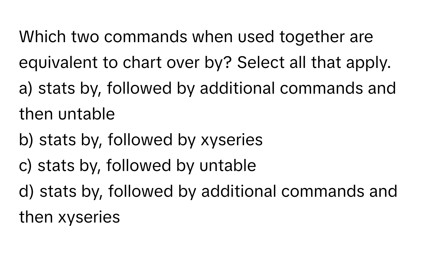 Which two commands when used together are equivalent to chart over by? Select all that apply.

a) stats by, followed by additional commands and then untable 
b) stats by, followed by xyseries 
c) stats by, followed by untable 
d) stats by, followed by additional commands and then xyseries