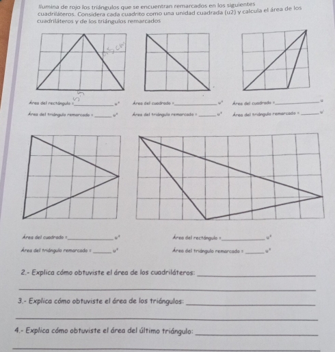 lumina de rojo los triángulos que se encuentran remarcados en los siguientes 
cuadriláteros. Considera cada cuadrito como una unidad cuadrada (u2) y calcula el área de los 
cuadriláteros y de los triángulos remarcados 
Área del rectángulo = _ w° Área dell cuadrada _ u° Ares del cuadrads _. 
Área del triángula remarcado ==_ u° Área del triángulo remarcado : _ u° Área del triánqulo remarcad = _ν 
Área del cuadrado ==_ u^4 Área del rectángulo _ w°
Área del triángulo remarcado = _ u^2 Área del triángulo remarcado = _ u°
2.- Explica cómo obtuviste el área de los cuadriláteros: 
_ 
_ 
3.- Explica cómo obtuviste el área de los triángulos:_ 
_ 
4.- Explica cómo obtuviste el área del último triángulo:_ 
_