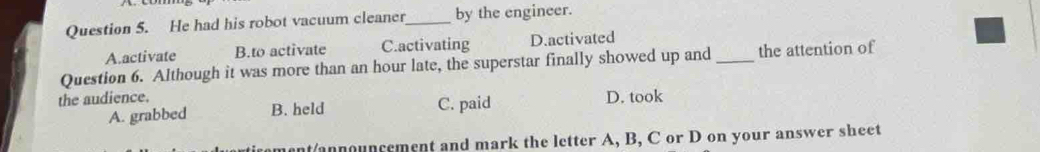 He had his robot vacuum cleaner_ by the engineer.
A.activate B.to activate C.activating D.activated
Question 6. Although it was more than an hour late, the superstar finally showed up and _the attention of
the audience. D. took
A. grabbed B. held C. paid
ment/announcement and mark the letter A, B, C or D on your answer sheet