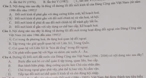 A. lần thứ IV (1976). B. lần thứ V (1982).
Câu 2. Nội dung nào sau đây là đúng về đường lối đổi mới kinh tế của Đảng Cộng sản Việt Nam (từ năm
1986 đến năm 1995)?
A. Đổi mới kinh tế phải gắn với tăng cường kiểm soát, kể hoạch hoá.
B. Đổi mới kinh tổ phải gần với đổi mới chính trị và văn hoá, xã hội
C. Đổi mới kinh tế phải đi sau đổi mới chính trị để tránh gây bắt ồn.
D. Đổi mới kinh tế gần với xây dựng cơ chế bao cấp, Kể hoạch hoá.
Cầu 3. Nội dung nào sau đây là đùng về đường lồi đổi mới trong hoạt động đổi ngoại của Đảng Cộng sản
Việt Nam (từ năm 1986 đến năm 1995)?
A. Coi trọng đa phương hoá, đa dạng hoá quan hệ đổi ngoại
B. Tập trung vào giải quyết quan hệ với Liên Xô, Trung Quốc.
C. Coi quan hệ với Liên Xô là ''hòn đã tổng'' trong đổi ngoại.
D. Chỉ phát triển quan hệ với Nga và nhóm các nước Á - Âu.
Câu 4. Đường lối Đổi mới đất nước của Đảng Cộng sản Việt Nam (1996 - 2006) có nội dung nào sau đây?
A. Bước đầu xoá bó cơ chế quân lí tập trung, quan liêu, bao cấp.
B. Ban hành hiện pháp, tăng cường quyên làm Chủ của nhân dân.
C. Chủ trong ngoại giao phá vây, phá thể bị bao vây, bị cầm vận.
D. Tiếp tục đổi mới cơ chế quản lí kinh tế và chủ động hội nhập.
Đội Đội mới (1986 - 1995), Việt Nam đạt được thành tu tiểu biểu