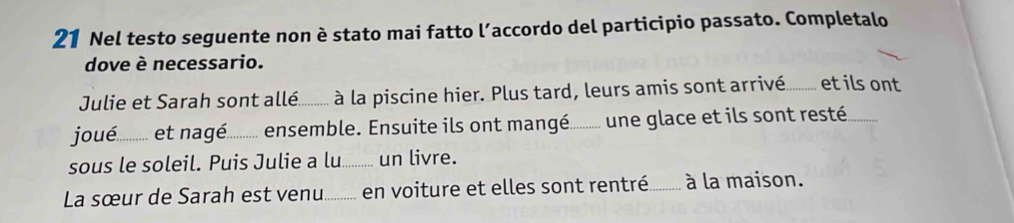 Nel testo seguente non è stato mai fatto l’accordo del participio passato. Completalo 
dove è necessario. 
Julie et Sarah sont arllé.......... à la piscine hier. Plus tard, leurs amis sont arrrivé......... et ils ont 
joué ............. . et nagé. _ensemble. Ensuite ils ont mangé._ é............ une glace et ils sont resté 
sous le soleil. Puis Julie a lu._ .. un livre. 
La sœur de Sarah est venu._ en voiture et elles sont rentré_ à la maison.