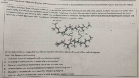 society
rice Enganitation: #-MS-P54-5 Gather and make sanse of inforsation is describe that ryntbatic materials come from natural resdurces and impact
Sorce-tras are reade from valicanized rubber, a compound that is produced from natural lasce and saltur, tabex is a natural nesource that comes from
blants. Suffur is a matral e e ment that is mined hom Eartn. The omes of vulcas ration requires tat litew be heated, bneaking soese of the bonds
Detween molncules and allowing sulfur by fam les bonds witn the latiox molecales iding sulher atemn makum the resulting compound stronger and
i esa likely 18 break down over tme. The diagiem shows the stuctue of veloeired rubber.
which statements are supported by evidence from the infamsation alout sulceniend rabber and the diagram?
Select she three conrect anowers..A. Symthetic materials are produced from matural nesources."
8. Chonging the stnacture of a naterial affects im function."
C Namural resources are destroyed to create new synthetic anes.
D. Chemical processes are used to form new materials from existing ones."
E. Changes at the molecular level have 17e effact on a material.
F. Heat can affect the function of a material while keeping its structurs inact.