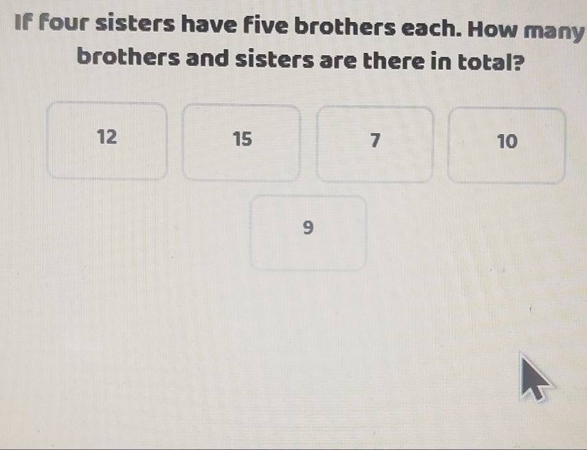 If four sisters have five brothers each. How many
brothers and sisters are there in total?
12
15
7
10
9