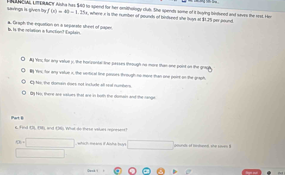 DeLong 5th Gra
FINANCIAL LITERACY Aisha has $40 to spend for her ornithology club. She spends some of it buying birdseed and saves the rest. Her
savings is given by f(x)=40-1.25x , where x is the number of pounds of birdseed she buys at $1.25 per pound.
a. Graph the equation on a separate sheet of paper.
b. Is the relation a function? Explain.
A) Yes; for any value y, the horizontal line passes through no more than one point on the graph
B) Yes; for any value x, the vertical line passes through no more than one point on the graph.
C) No; the domain does not include all real numbers.
D) No; there are values that are in both the domain and the range.
Part B
c. Find f(3), f(18) , and f(36). What do these values represent?
f(3)=□ , which means if Aisha buys □ □ pounds of birdseed, she saves $
□. 
Desk 1 Sign out Oct