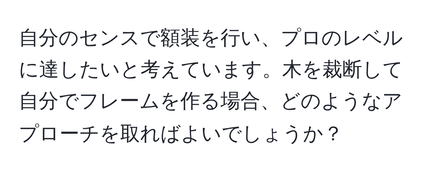 自分のセンスで額装を行い、プロのレベルに達したいと考えています。木を裁断して自分でフレームを作る場合、どのようなアプローチを取ればよいでしょうか？