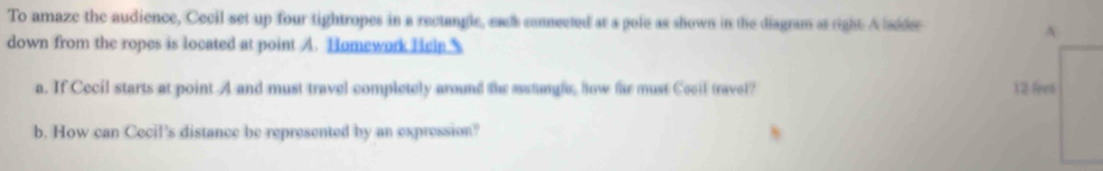 To amaze the audience, Cecil set up four tightropes in a rectangle, ead connected at a pole as shown in the diagram at right. A sdder 
A 
down from the ropes is located at point A. Homework Help 
a. If Cecil starts at point A and must travel completely around the astune, how far must Cocil travel? 12 fort 
b. How can Cecil's distance be represented by an expression?