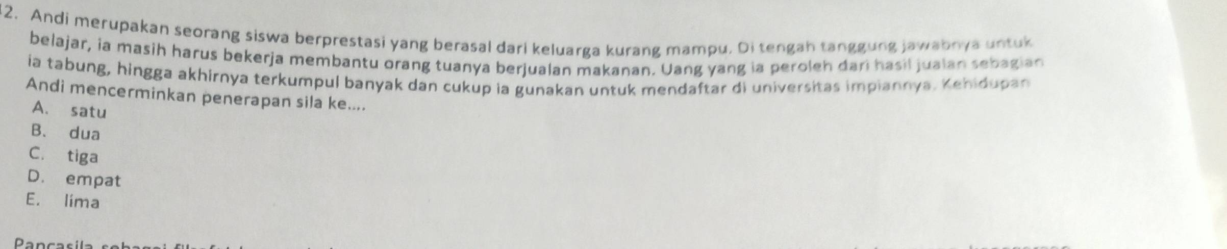 Andi merupakan seorang siswa berprestasi yang berasal dari keluarga kurang mampu. Di tengah tanggung jawabnya untuk
belajar, ia masih harus bekerja membantu orang tuanya berjualan makanan. Uang yang ia peroleh dari hasil jualan sebagian
ia tabung, hingga akhirnya terkumpul banyak dan cukup ia gunakan untuk mendaftar di universitas impiannya. Kehidupan
Andi mencerminkan penerapan sila ke....
A. satu
B. dua
C. tiga
D. empat
E. lima
Pancasila