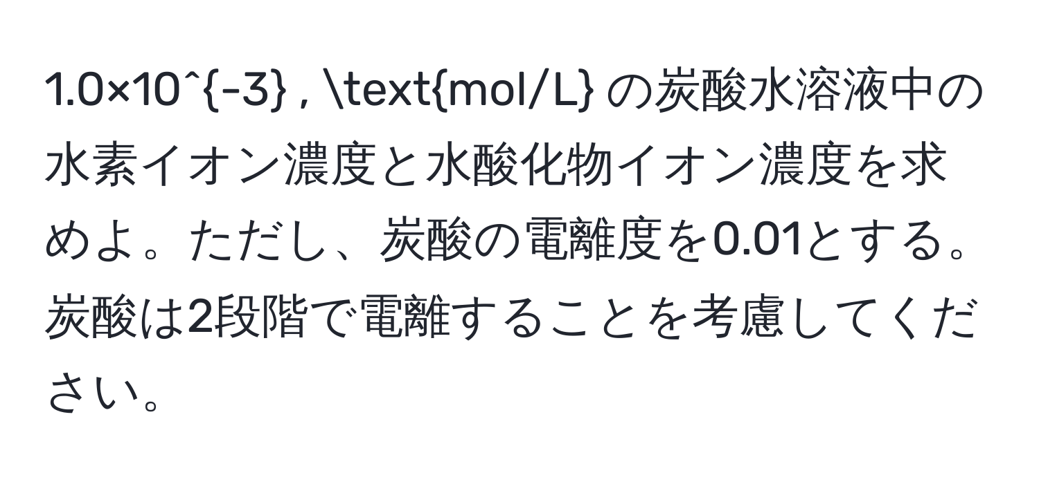 1.0×10^(-3) , mol/L の炭酸水溶液中の水素イオン濃度と水酸化物イオン濃度を求めよ。ただし、炭酸の電離度を0.01とする。炭酸は2段階で電離することを考慮してください。