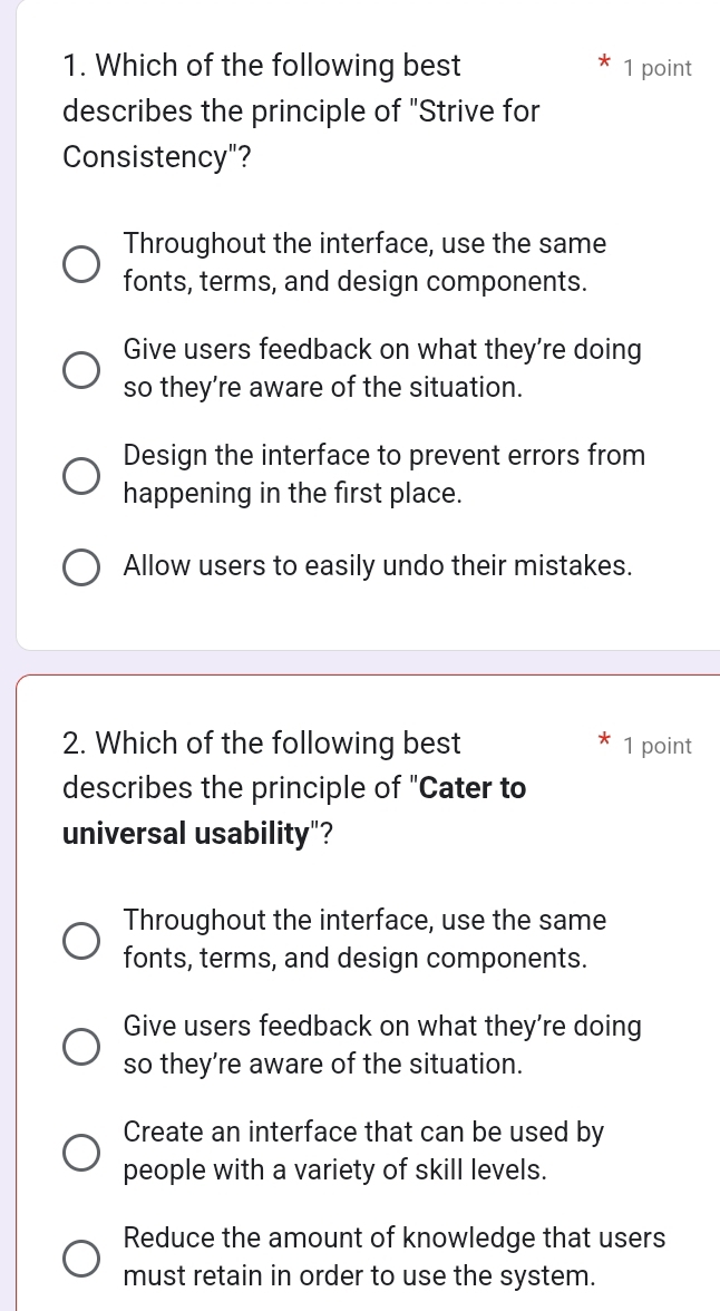 Which of the following best 1 point
describes the principle of "Strive for
Consistency"?
Throughout the interface, use the same
fonts, terms, and design components.
Give users feedback on what they’re doing
so they’re aware of the situation.
Design the interface to prevent errors from
happening in the first place.
Allow users to easily undo their mistakes.
2. Which of the following best 1 point
describes the principle of "Cater to
universal usability"?
Throughout the interface, use the same
fonts, terms, and design components.
Give users feedback on what they’re doing
so they’re aware of the situation.
Create an interface that can be used by
people with a variety of skill levels.
Reduce the amount of knowledge that users
must retain in order to use the system.