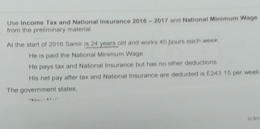 Use Income Tax and National Insurance 2016 - 2017 and National Minimum Wage 
from the preliminary material 
At the start of 2016 Samir is 24 years old and works 40 bours each week
He is paid the National Minimum Wage. 
He pays tax and National Insurance but has no other deductions 
His net pay after tax and National Insurance are deducted is £243.15 per week
The government states, 
h
530