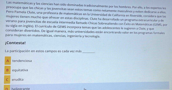 Las matemáticas y las ciencias han sido dominadas tradicionalmente por los hombres. Por ello, a los expertos les
preocupa que las chicas y las jovencitas vean estos temas como netamente masculinos y eviten dedicarse a ellos.
Pero Pamela Clute, una profesora de matemáticas en la Universidad de California en Riverside, considera que las
mujeres tienen mucho que ofrecer en estas disciplinas. Clute ha desarrollado un programa extracurricular y de
verano para jovencitas de escuela intermedia llamado Chicas Sobresaliendo con Éxito en Matemáticas (GEMS, por
su sigla en inglés). El currículo de GEMS incorpora temas que las adolescentes le sugieren a Clute, y que
consideran divertidos. De igual manera, más universidades están encontrando valor en los programas formales
para mujeres en matemáticas, ciencias, ingeniería y tecnología.
¡Contesta!
La participación en estos campos es cada vez más _.
A tendenciosa
B equitativa
C erudita
D beligerante