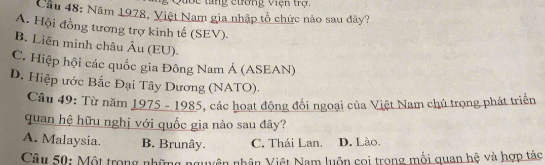 Quốc tăng cương Viện trợ.
Câu 48: Năm 1978, Việt Nam gia nhập tổ chức nào sau đây?
A. Hội đồng tương trợ kinh tế (SEV).
B. Liên minh châu Âu (EU).
C. Hiệp hội các quốc gia Đông Nam Á (ASEAN)
D. Hiệp ước Bắc Đại Tây Dương (NATO).
Câu 49: Từ năm 1975 - 1985, các hoạt động đối ngoại của Việt Nam chú trọng phát triển
quan hệ hữu nghị với quốc gia nào sau đây?
A. Malaysia. B. Brunây. C. Thái Lan. D. Lào.
Câu 50: Một trong những nguyên nhân Việt Nam luôn cọi trong mối quan hệ và hợp tác