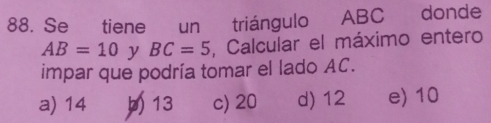 Se tiene un triángulo ABC donde
AB=10 y BC=5 , Calcular el máximo entero
impar que podría tomar el lado AC.
a) 14 b) 13 c) 20 d) 12 e) 10