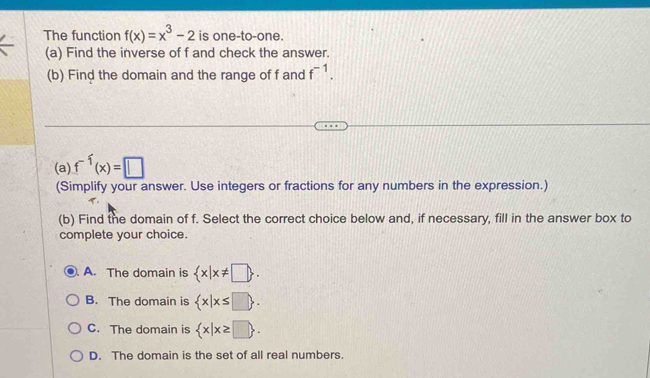 The function f(x)=x^3-2 is one-to-one.
(a) Find the inverse of f and check the answer.
(b) Find the domain and the range of f and f^(-1). 
(a) f^(-1)(x)=□
(Simplify your answer. Use integers or fractions for any numbers in the expression.)
(b) Find the domain of f. Select the correct choice below and, if necessary, fill in the answer box to
complete your choice.
A. The domain is  x|x!= □ .
B. The domain is  x|x≤ □ .
C. The domain is  x|x≥ □ .
D. The domain is the set of all real numbers.