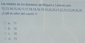 Las edades de los bisnietos de Miguel y Carmen son:
12, 13, 14, 15, 16, 17, 17, 18, 18, 18, 19, 19, 20, 20, 21, 22, 23, 23, 24, 26, 26.
¿Cuál es valor del cuartil 1?
a. 17
b. 16
c. 18
d. 15