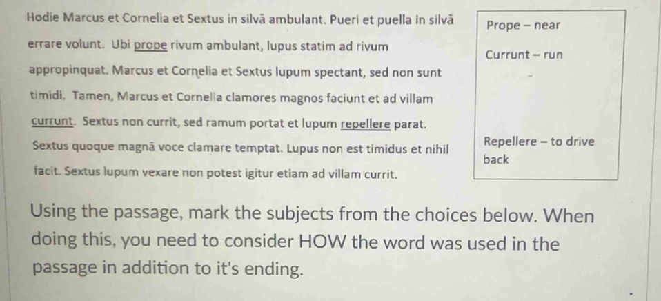 Hodie Marcus et Cornelia et Sextus in silvā ambulant. Pueri et puella in silvā Prope - near 
errare volunt. Ubi prope rivum ambulant, lupus statim ad rivum 
Currunt - run 
appropinquat. Marcus et Cornelia et Sextus lupum spectant, sed non sunt 
timidi. Tamen, Marcus et Cornelia clamores magnos faciunt et ad villam 
currunt. Sextus non currit, sed ramum portat et lupum repellere parat. 
Sextus quoque magnã voce clamare temptat. Lupus non est timidus et nihil Repellere - to drive 
back 
facit. Sextus lupum vexare non potest igitur etiam ad villam currit. 
Using the passage, mark the subjects from the choices below. When 
doing this, you need to consider HOW the word was used in the 
passage in addition to it's ending.