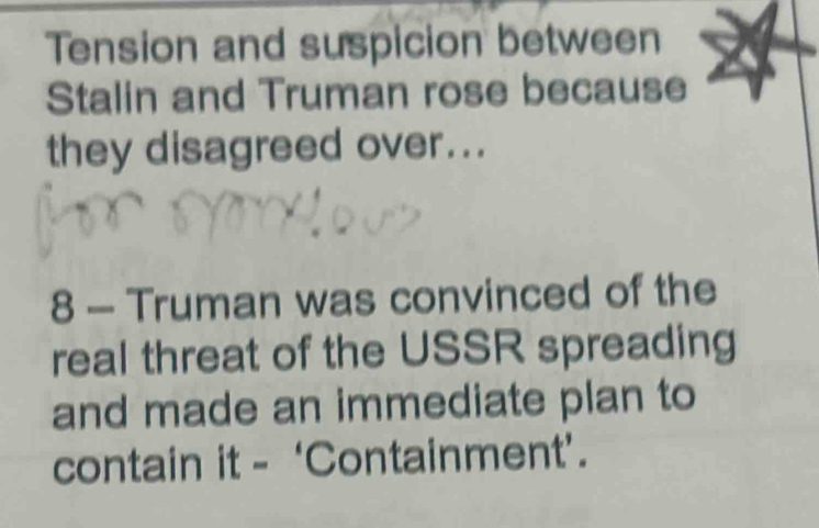 Tension and suspicion between 
Stalin and Truman rose because 
they disagreed over... 
8 - Truman was convinced of the 
real threat of the USSR spreading 
and made an immediate plan to 
contain it - ‘Containment’.