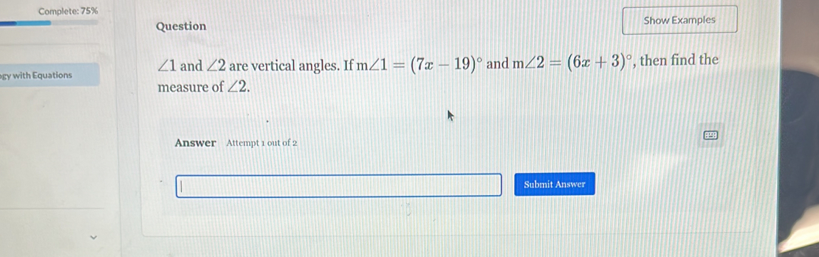 Complete: 75% 
Question Show Examples
∠ 1 and ∠ 2 are vertical angles. If m∠ 1=(7x-19)^circ  and m∠ 2=(6x+3)^circ 
gy with Equations , then find the 
measure of ∠ 2. 
Answer Attempt 1 out of 2 
Submit Answer