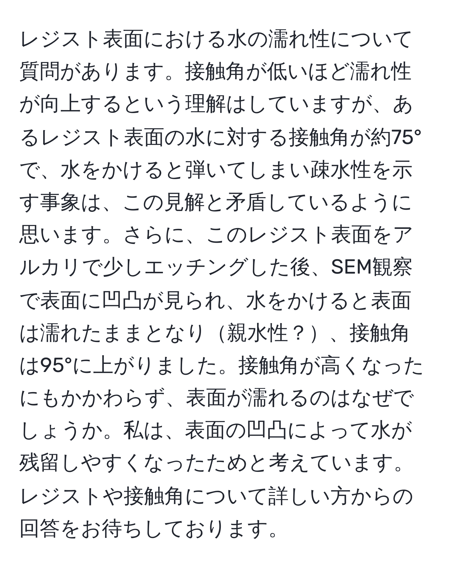 レジスト表面における水の濡れ性について質問があります。接触角が低いほど濡れ性が向上するという理解はしていますが、あるレジスト表面の水に対する接触角が約75°で、水をかけると弾いてしまい疎水性を示す事象は、この見解と矛盾しているように思います。さらに、このレジスト表面をアルカリで少しエッチングした後、SEM観察で表面に凹凸が見られ、水をかけると表面は濡れたままとなり親水性？、接触角は95°に上がりました。接触角が高くなったにもかかわらず、表面が濡れるのはなぜでしょうか。私は、表面の凹凸によって水が残留しやすくなったためと考えています。レジストや接触角について詳しい方からの回答をお待ちしております。