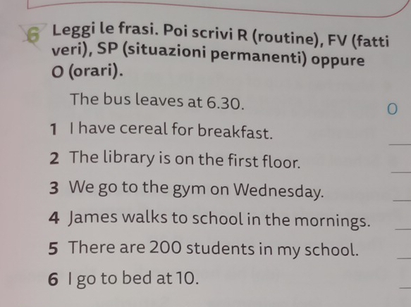 Leggi le frasi. Poi scrivi R (routine), FV (fatti 
veri), SP (situazioni permanenti) oppure 
O (orari). 
The bus leaves at 6.30. 
1 I have cereal for breakfast. 
2 The library is on the first floor. 
3 We go to the gym on Wednesday. 
4 James walks to school in the mornings. 
5 There are 200 students in my school. 
6 I go to bed at 10.