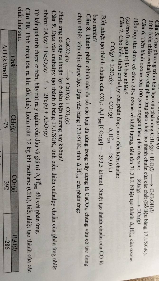 31120(l)
Cầu 5. Cho phương trình hóa học của phản ứng: C_2H_4(g)+H_2O(l)to C_2H_5OH(l)
Tính biến thiên enthalpy của phản ứng theo nhiệt tạo thành chuân của các chất (Số liệu bảng 17.1/SGK).
Câu 6. Tiến hành ozone hóa 100 gam oxygen theo phản ứng sau: 3O_2(g)to 2O_3(g)
Hỗn hợp thu được có chứa 24% ozone về khối lượng, tiêu tốn 71,2 kJ. Nhiệt tạo thành △ _fH_(298)° của ozone
(kJ/mol) có giá trị là bao nhiêu?
Câu 7. Cho biến thiên enthalpy của phản ứng sau ở điều kiện chuẩn:
CO(g)+1/2O_2(g)to CO_2(g) △ _rH_(298)^0=-283,0kJ
Biết nhiệt tạo thành chuẩn của CO_2:△ _fH_(298)^0[CO_2(g)]=-393, ,5 kJ/mol. Nhiệt tạo thành chuẩn của CO là
bao nhiêu?
Câu 8. Thành phần chính của đa số các loại đá dùng trong xây dựng là CaCO_3 , chúng vừa có tác dụng
chịu nhiệt, vừa chịu được lực. Dựa vào bảng 17.1/SGK, tính △ _rH_(298)^0 của phản ứng:
CaCO_3(s)xrightarrow t^0CaO(s)+CO_2(g)
Phản ứng có xảy ra thuận lợi ở điều kiện thường hay không?
Câu 9. Dựa vào enthalpy tạo thành ở bảng 17.1/SGK, tính biển thiên enthalpy chuẩn của phản ứng nhiệt
nhôm: 2Al(s)+Fe_2O_3(s)to 2Fe(s)+Al_2O_3(s)
Từ kết quả tính được ở trên, hãy rút ra ý nghĩa của dấu và giá trị △ _rH_(298)^0 đối với phản ứng.
Câu 10. Tính nhiệt tỏa ra khi đốt cháy hoàn toàn 12 kg khí methane (CH₄), biết nhiệt tạo thành của các
c