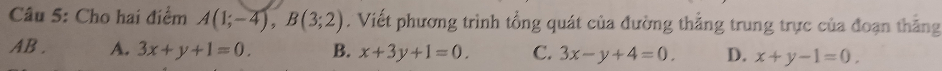 Cho hai điểm A(1;-4), B(3;2). Viết phương trình tổng quát của đường thẳng trung trực của đoạn thắng
AB . A. 3x+y+1=0. B. x+3y+1=0. C. 3x-y+4=0. x+y-1=0. 
D.