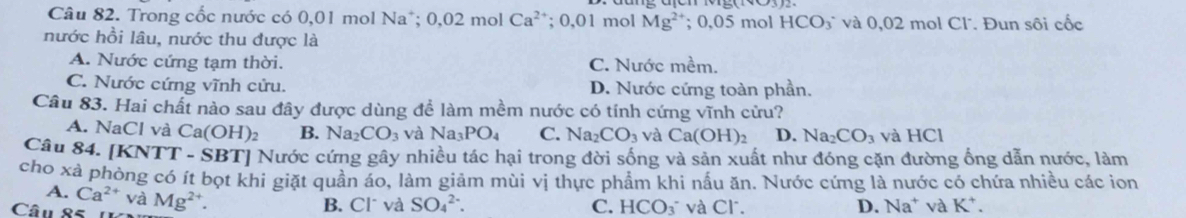 Trong cốc nước có 0,01 mol Na*; 0,02 mol Ca^(2+); 0,01 mol Mg^(2+); 0,05 mol HCO_3 * và 0,02 mol Cl. Đun sôi cốc
nước hồi lâu, nước thu được là
A. Nước cứng tạm thời. C. Nước mềm.
C. Nước cứng vĩnh cửu. D. Nước cứng toàn phần.
Câu 83. Hai chất nào sau đây được dùng để làm mềm nước có tính cứng vĩnh cửu?
A. NaCl và Ca(OH)_2 B. 1 Na CO_3 và Na_3PO_4 C. Na_2CO_3 và Ca(OH)_2 D. Na_2CO_3 và HCl
Câu 84. [KNTT - SBT] Nước cứng gây nhiều tác hại trong đời sống và sản xuất như đóng cặn đường ống dẫn nước, làm
cho xà phòng có ít bọt khi giặt quần áo, làm giảm mùi vị thực phẩm khi nấu ăn. Nước cứng là nước có chứa nhiều các ion
A. Ca^(2+) và
Câu 85 1 Mg^(2+). B. Clũ và SO_4^((2-). C. HCO_3^- và Cl. D. Na^+) và K^+.