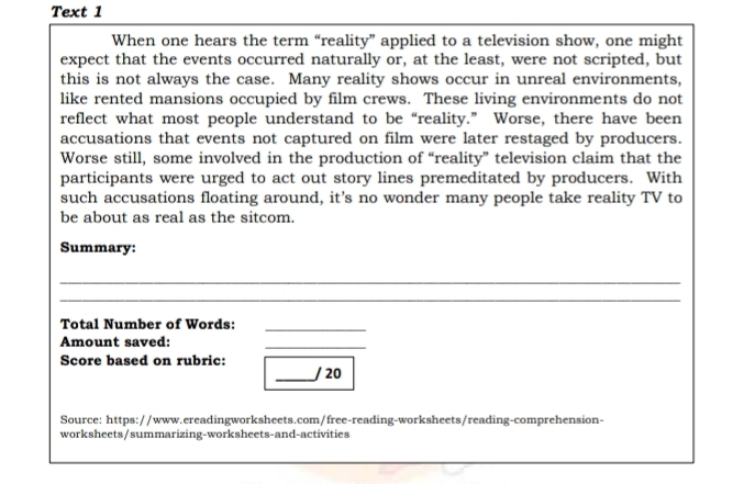 Text 1 
When one hears the term “reality” applied to a television show, one might 
expect that the events occurred naturally or, at the least, were not scripted, but 
this is not always the case. Many reality shows occur in unreal environments, 
like rented mansions occupied by film crews. These living environments do not 
reflect what most people understand to be “reality.” Worse, there have been 
accusations that events not captured on film were later restaged by producers. 
Worse still, some involved in the production of “reality” television claim that the 
participants were urged to act out story lines premeditated by producers. With 
such accusations floating around, it’s no wonder many people take reality TV to 
be about as real as the sitcom. 
Summary: 
_ 
_ 
Total Number of Words:_ 
Amount saved: 
_ 
Score based on rubric: 
_/ 20 
Source: https://www.ereadingworksheets.com/free-reading-worksheets/reading-comprehension- 
worksheets/summarizing-worksheets-and-activities