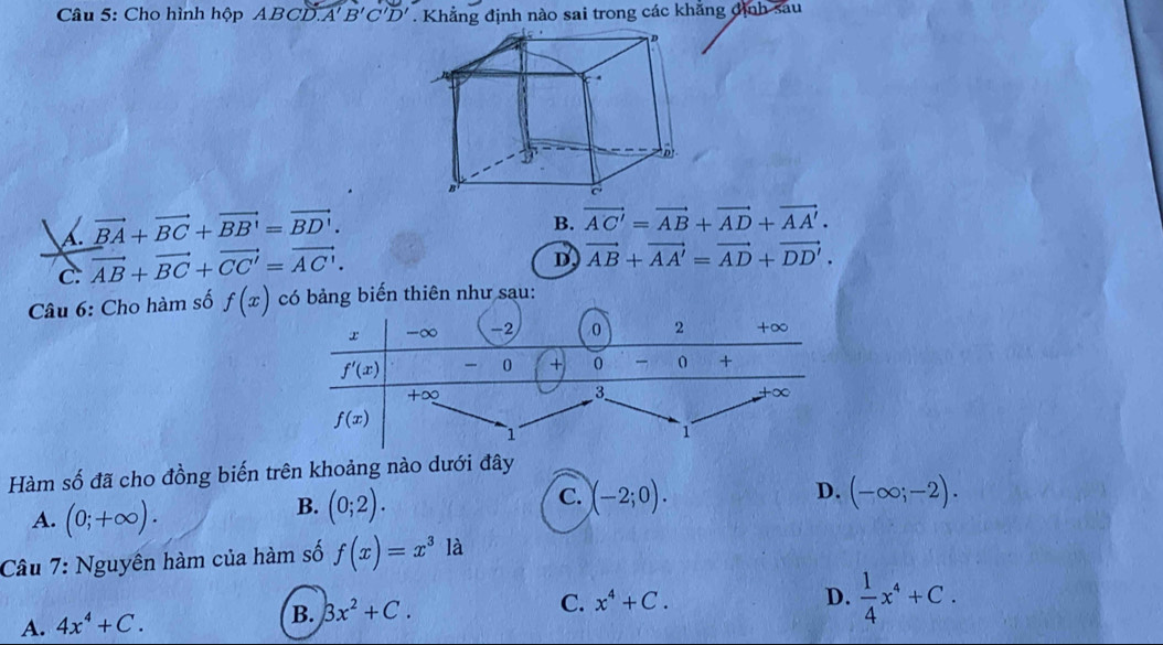 Cho hình hộp ABCD A'B'C'D'. Khẳng định nào sai trong các khẳng định sau
A. vector BA+vector BC+vector BB'=vector BD'.
B. vector AC'=vector AB+vector AD+vector AA'.
c. vector AB+vector BC+vector CC'=vector AC'.
D vector AB+vector AA'=vector AD+vector DD'.
Câu 6: Cho hàm số f(x) ng biến thiên như sau:
Hàm số đã cho đồng biến trên khoảng nào dưới đây
D.
A. (0;+∈fty ).
C.
B. (0;2). (-2;0). (-∈fty ;-2).
Câu 7: Nguyên hàm của hàm số f(x)=x^3 là
C. x^4+C. D.  1/4 x^4+C.
A. 4x^4+C.
B. Bx^2+C.