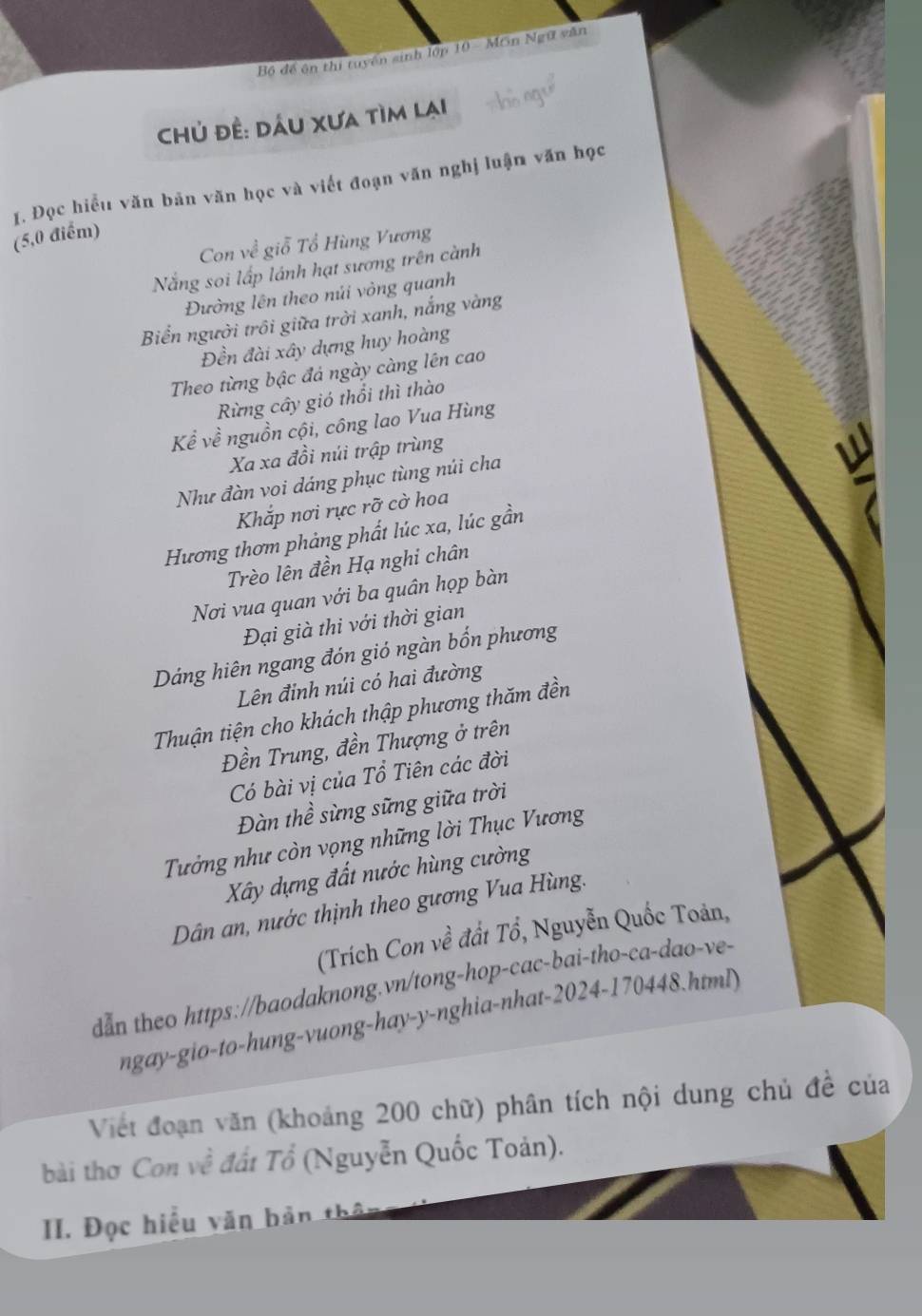 Bộ đề ôn thị tuyến sinh lớp 10 = Mơn Ngữ văn
chủ đề: dầu xưa tìm lại
I. Đọc hiểu văn bản văn học và viết đoạn văn nghị luậm văn học
(5,0 điểm)
Con về giỗ Tổ Hùng Vương
Nắng soi lấp lánh hạt sương trên cành
Đường lên theo núi vòng quanh
Biển người trồi giữa trời xanh, nắng vàng
Đền đài xây dựng huy hoàng
Theo từng bậc đá ngày càng lên cao
Rừng cây gió thổi thì thào
Kể về nguồn cội, công lao Vua Hùng
Xa xa đồi núi trập trùng
Như đàn voi dáng phục tùng núi cha
Khắp nơi rực rỡ cờ hoa W
Hương thơm phảng phất lúc xa, lúc gần
Trèo lên đền Hạ nghi chân
Nơi vua quan với ba quân họp bàn
Đại già thi với thời gian
Dáng hiên ngang đón gió ngàn bốn phương
Lên đỉnh núi có hai đường
Thuận tiện cho khách thập phương thăm đền
Đền Trung, đền Thượng ở trên
Có bài vị của Tổ Tiên các đời
Đàn thề sừng sững giữa trời
Tưởng như còn vọng những lời Thục Vương
Xây dựng đất nước hùng cường
Dân an, nước thịnh theo gương Vua Hùng.
(Trích Con về đất Tổ, Nguyễn Quốc Toản,
dẫn theo https://baodaknong.vn/tong-hop-cac-bai-tho-ca-dao-ve-
ngay-gio-to-hung-vuong-hay-y-nghia-nhat-2024-170448.html
Viết đoạn văn (khoảng 200 chữ) phân tích nội dung chủ đề của
bài thơ Con về đất Tổ (Nguyễn Quốc Toản).
II. Đọc hiểu văn bản thân